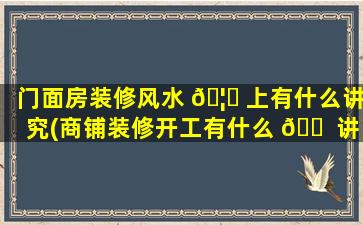 门面房装修风水 🦁 上有什么讲究(商铺装修开工有什么 🐠 讲究)